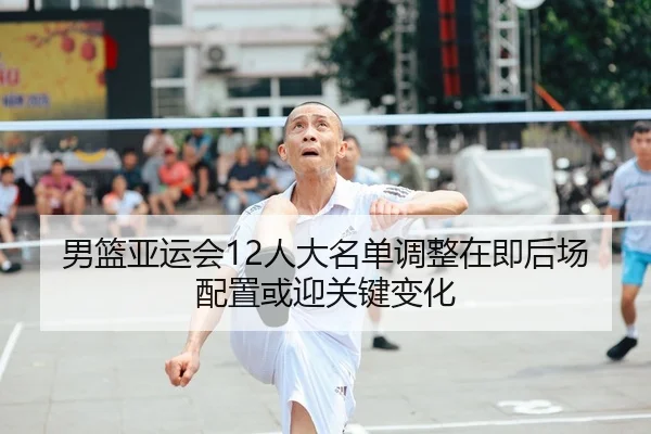 男篮亚运会12人大名单调整在即后场配置或迎关键变化